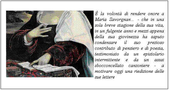 Casella di testo: � la volont� di rendere onore a Maria Savorgnan� - che in una sola breve stagione della sua vita, in un fulgente anno e mezzi appena della sua giovinezza ha saputo condensare il suo prezioso contributo di pensiero e di poesia, testimoniato da un epistolario intermittente e da un assai sbocconcellato canzoniere - &nbsp;a motivare oggi una riedizione delle sue lettere
